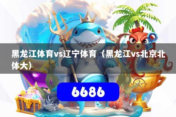 黑龙江体育vs辽宁体育（黑龙江vs北京北体大）